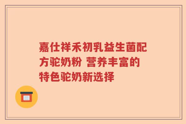 嘉仕祥禾初乳益生菌配方驼奶粉 营养丰富的特色驼奶新选择 嘉仕祥禾初乳益生菌配方驼奶粉 营养丰富的特色驼奶新选择