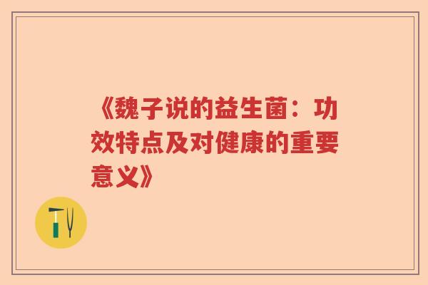 《魏子说的益生菌:功效特点及对健康的重要意义》 《魏子说的益生菌:功效特点及对健康的重要意义》