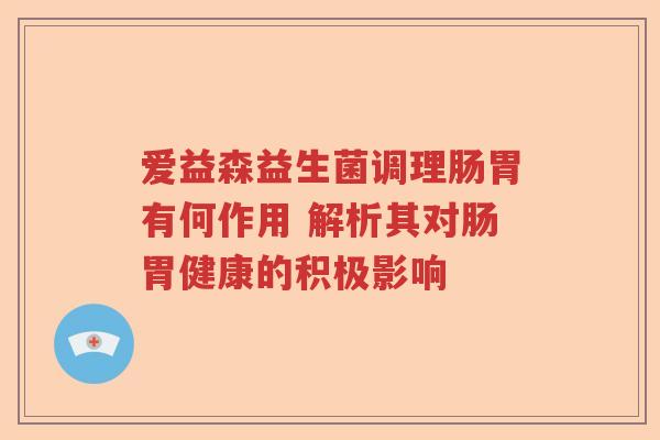 爱益森益生菌调理肠胃有何作用 解析其对肠胃健康的积极影响 爱益森益生菌调理肠胃有何作用 解析其对肠胃健康的积极影响