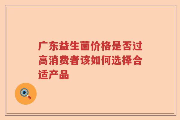 广东益生菌价格是否过高消费者该如何选择合适产品 广东益生菌价格是否过高消费者该如何选择合适产品