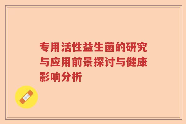 专用活性益生菌的研究与应用前景探讨与健康影响分析 专用活性益生菌的研究与应用前景探讨与健康影响分析