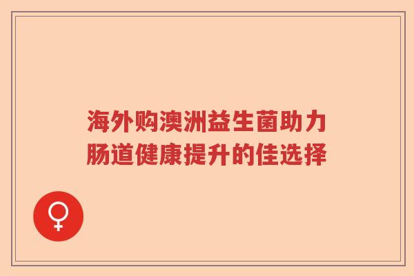 海外购澳洲益生菌助力肠道健康提升的佳选择 海外购澳洲益生菌助力肠道健康提升的佳选择