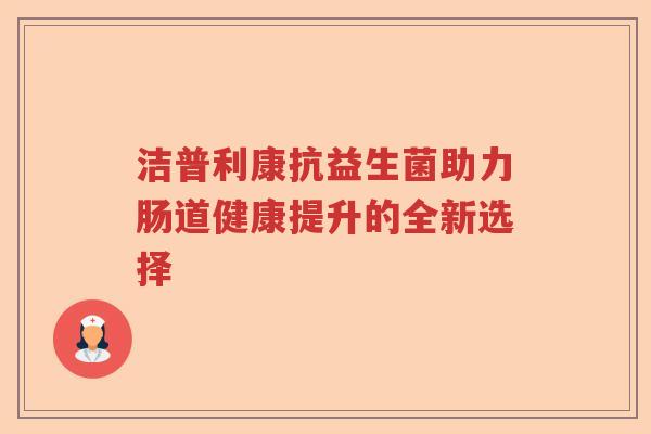 洁普利康抗益生菌助力肠道健康提升的全新选择 洁普利康抗益生菌助力肠道健康提升的全新选择