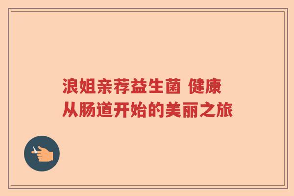 浪姐亲荐益生菌 健康从肠道开始的美丽之旅 浪姐亲荐益生菌 健康从肠道开始的美丽之旅
