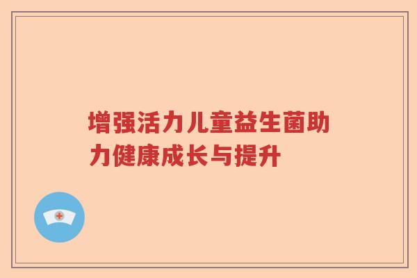 增强活力儿童益生菌助力健康成长与提升 增强活力儿童益生菌助力健康成长与提升