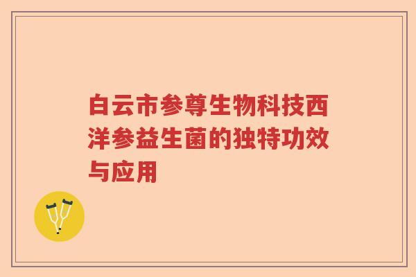 白云市参尊生物科技西洋参益生菌的独特功效与应用 白云市参尊生物科技西洋参益生菌的独特功效与应用