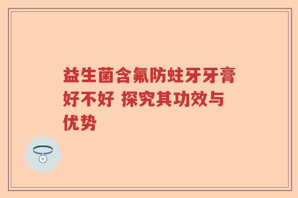 益生菌含氟防蛀牙牙膏好不好 探究其功效与优势
