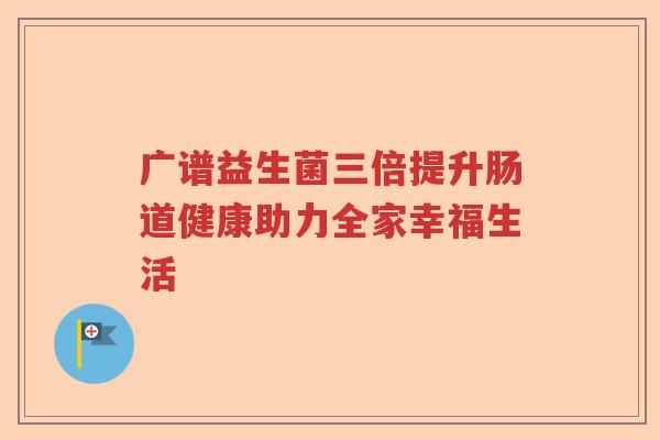 广谱益生菌三倍提升肠道健康助力全家幸福生活 广谱益生菌三倍提升肠道健康助力全家幸福生活