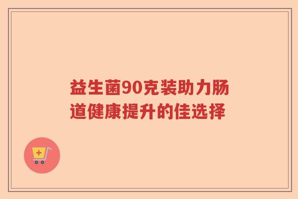 益生菌90克装助力肠道健康提升的佳选择 益生菌90克装助力肠道健康提升的佳选择