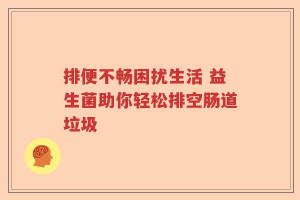 排便不畅困扰生活 益生菌助你轻松排空肠道垃圾 排便不畅困扰生活 益生菌助你轻松排空肠道垃圾
