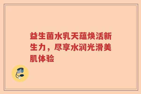 益生菌水乳天蕴焕活新生力，尽享水润光滑美肌体验