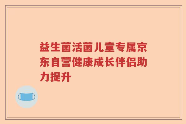 益生菌活菌儿童专属京东自营健康成长伴侣助力提升 益生菌活菌儿童专属京东自营健康成长伴侣助力提升