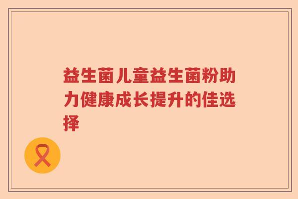 益生菌儿童益生菌粉助力健康成长提升的佳选择 益生菌儿童益生菌粉助力健康成长提升的佳选择