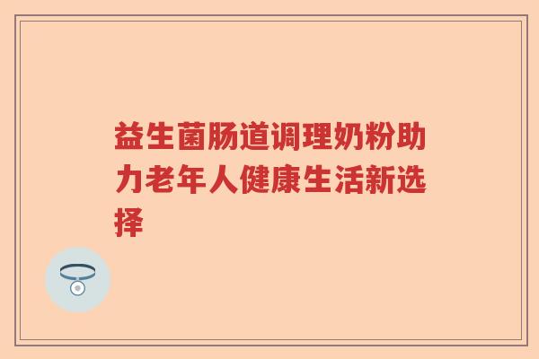 益生菌肠道调理奶粉助力老年人健康生活新选择 益生菌肠道调理奶粉助力老年人健康生活新选择