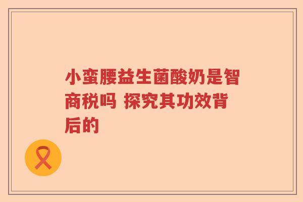 小蛮腰益生菌酸奶是智商税吗 探究其功效背后的 小蛮腰益生菌酸奶是智商税吗 探究其功效背后的