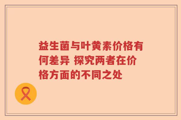益生菌与叶黄素价格有何差异 探究两者在价格方面的不同之处 益生菌与叶黄素价格有何差异 探究两者在价格方面的不同之处