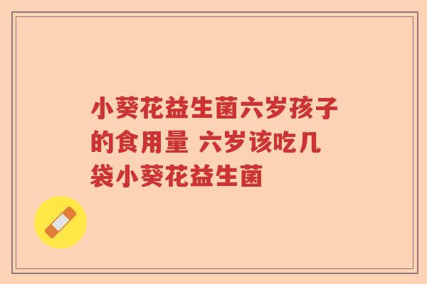 小葵花益生菌六岁孩子的食用量 六岁该吃几袋小葵花益生菌 小葵花益生菌六岁孩子的食用量 六岁该吃几袋小葵花益生菌