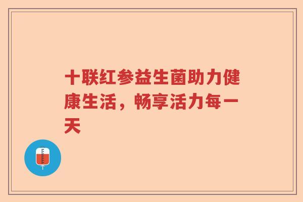 十联红参益生菌助力健康生活,畅享活力每一天 十联红参益生菌助力健康生活,畅享活力每一天