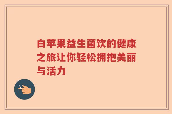 白苹果益生菌饮的健康之旅让你轻松拥抱美丽与活力
