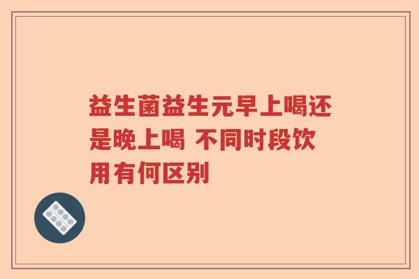 益生菌益生元早上喝还是晚上喝 不同时段饮用有何区别 益生菌益生元早上喝还是晚上喝 不同时段饮用有何区别