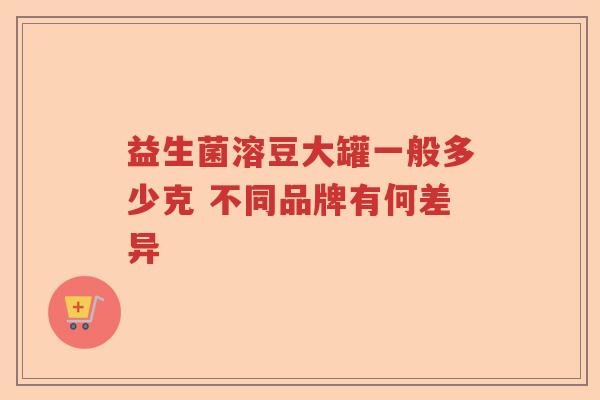 益生菌溶豆大罐一般多少克 不同品牌有何差异