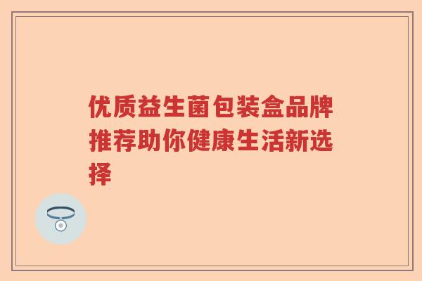 优质益生菌包装盒品牌推荐助你健康生活新选择 优质益生菌包装盒品牌推荐助你健康生活新选择