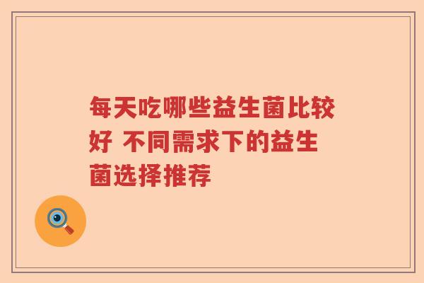每天吃哪些益生菌比较好 不同需求下的益生菌选择推荐 每天吃哪些益生菌比较好 不同需求下的益生菌选择推荐