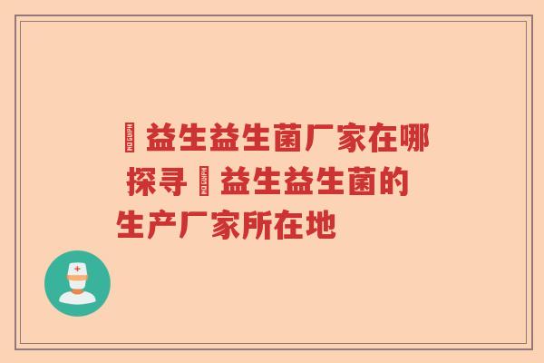 玚益生益生菌厂家在哪 探寻玚益生益生菌的生产厂家所在地