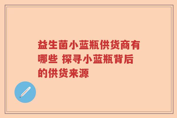 益生菌小蓝瓶供货商有哪些 探寻小蓝瓶背后的供货来源 益生菌小蓝瓶供货商有哪些 探寻小蓝瓶背后的供货来源