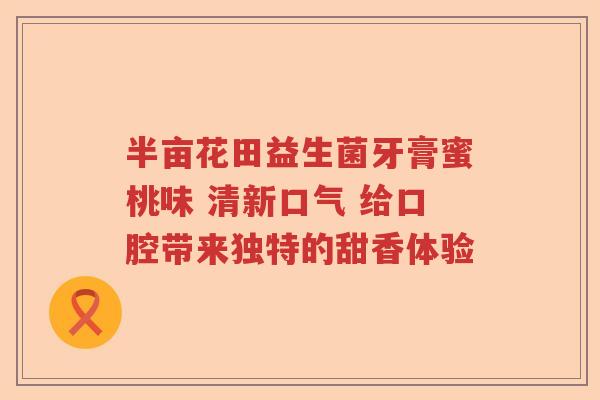 半亩花田益生菌牙膏蜜桃味 清新口气 给口腔带来独特的甜香体验 半亩花田益生菌牙膏蜜桃味 清新口气 给口腔带来独特的甜香体验