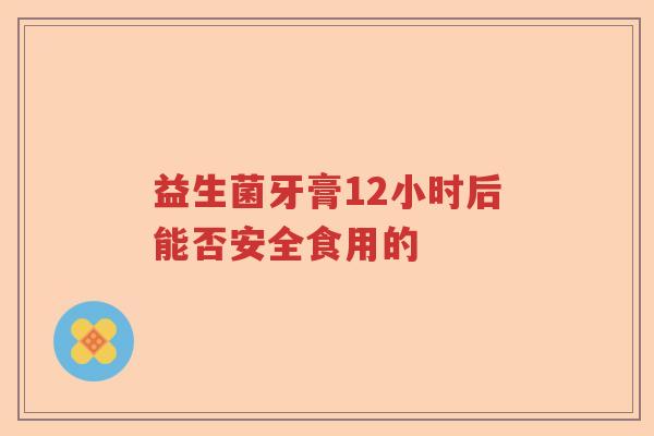 益生菌牙膏12小时后能否安全食用的