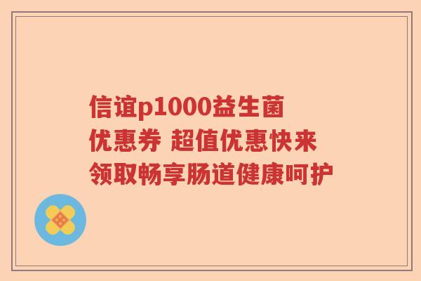 信谊p1000益生菌优惠券 超值优惠快来领取畅享肠道健康呵护 信谊p1000益生菌优惠券 超值优惠快来领取畅享肠道健康呵护