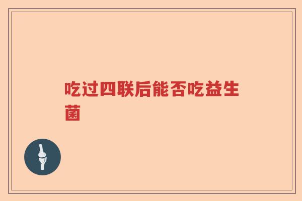 吃过四联后能否吃益生菌 吃过四联后能否吃益生菌