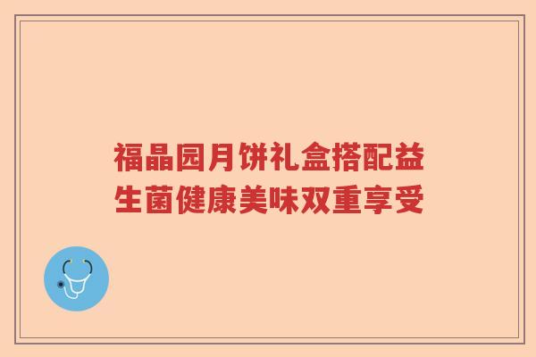 福晶园月饼礼盒搭配益生菌健康美味双重享受 福晶园月饼礼盒搭配益生菌健康美味双重享受