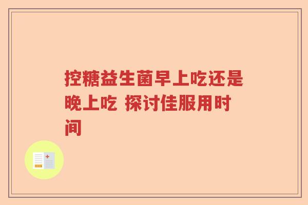 控糖益生菌早上吃还是晚上吃 探讨佳服用时间 控糖益生菌早上吃还是晚上吃 探讨佳服用时间