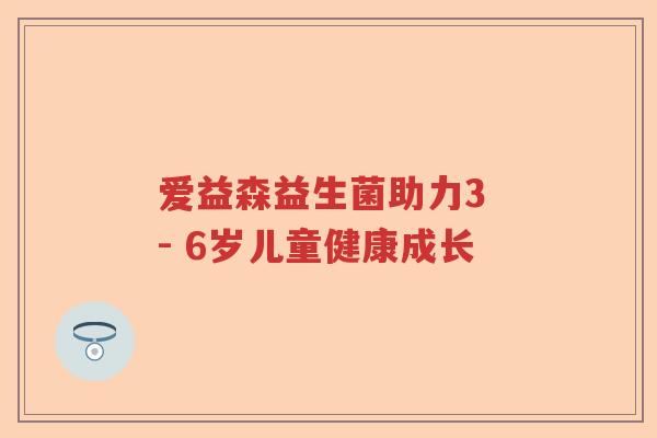 爱益森益生菌助力3 - 6岁儿童健康成长 爱益森益生菌助力3 - 6岁儿童健康成长