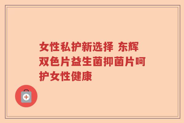 女性私护新选择 东辉双色片益生菌抑菌片呵护女性健康 女性私护新选择 东辉双色片益生菌抑菌片呵护女性健康