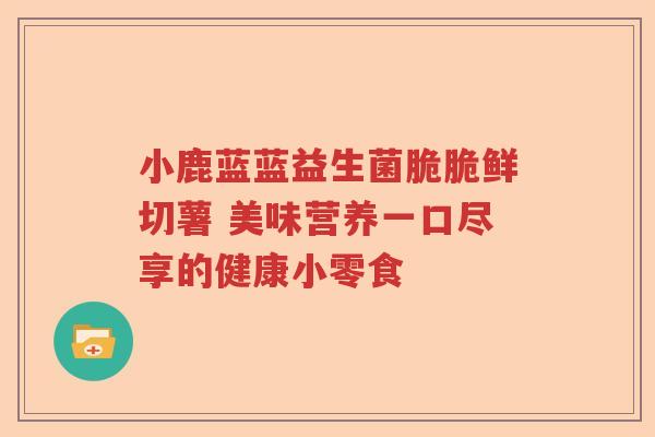 小鹿蓝蓝益生菌脆脆鲜切薯 美味营养一口尽享的健康小零食 小鹿蓝蓝益生菌脆脆鲜切薯 美味营养一口尽享的健康小零食