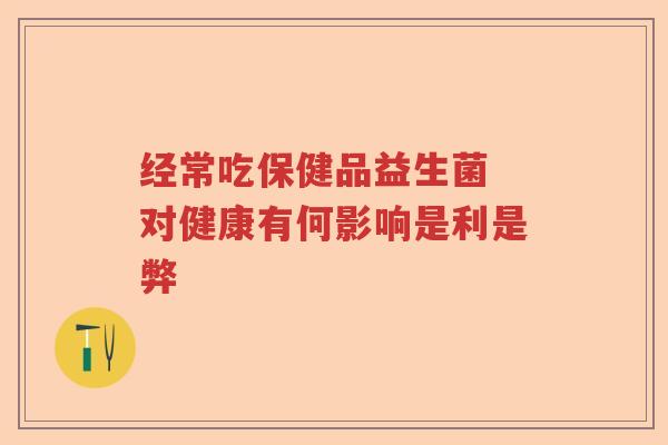经常吃保健品益生菌 对健康有何影响是利是弊 经常吃保健品益生菌 对健康有何影响是利是弊