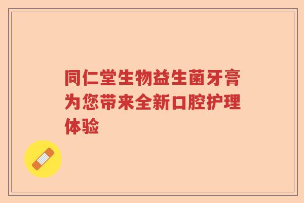 同仁堂生物益生菌牙膏为您带来全新口腔护理体验 同仁堂生物益生菌牙膏为您带来全新口腔护理体验