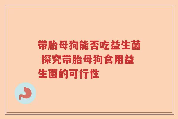 带胎母狗能否吃益生菌 探究带胎母狗食用益生菌的可行性 带胎母狗能否吃益生菌 探究带胎母狗食用益生菌的可行性