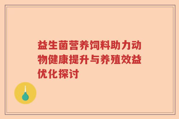 益生菌营养饲料助力动物健康提升与养殖效益优化探讨 益生菌营养饲料助力动物健康提升与养殖效益优化探讨