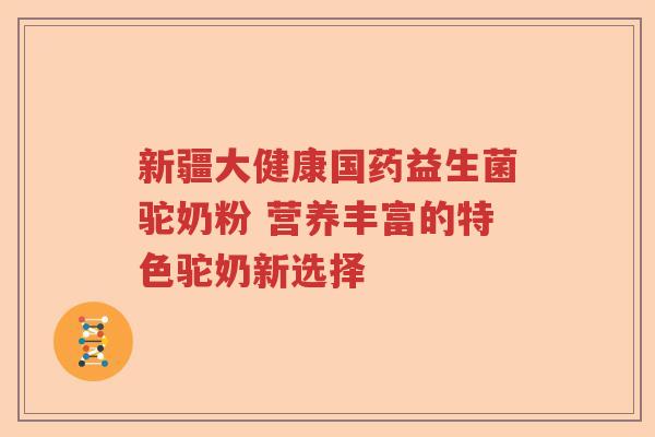 新疆大健康国药益生菌驼奶粉 营养丰富的特色驼奶新选择 新疆大健康国药益生菌驼奶粉 营养丰富的特色驼奶新选择