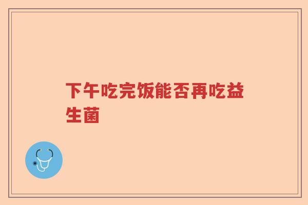 下午吃完饭能否再吃益生菌 下午吃完饭能否再吃益生菌
