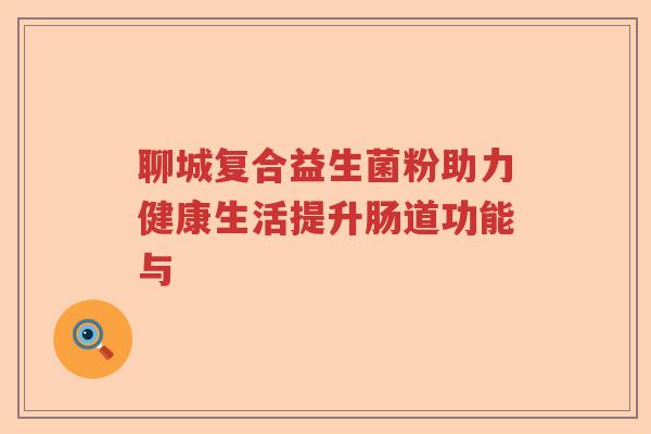 聊城复合益生菌粉助力健康生活提升肠道功能与