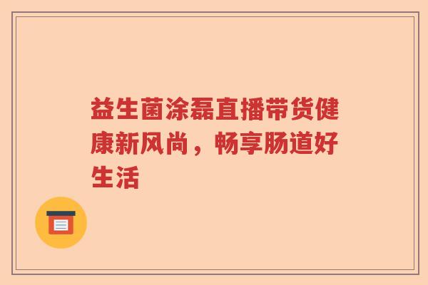 益生菌涂磊直播带货健康新风尚,畅享肠道好生活 益生菌涂磊直播带货健康新风尚,畅享肠道好生活