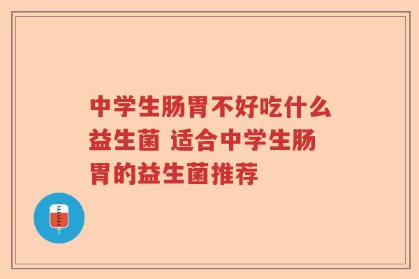 中学生肠胃不好吃什么益生菌 适合中学生肠胃的益生菌推荐 中学生肠胃不好吃什么益生菌 适合中学生肠胃的益生菌推荐