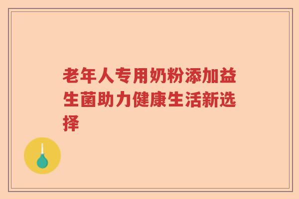 老年人专用奶粉添加益生菌助力健康生活新选择 老年人专用奶粉添加益生菌助力健康生活新选择