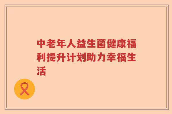 中老年人益生菌健康福利提升计划助力幸福生活 中老年人益生菌健康福利提升计划助力幸福生活