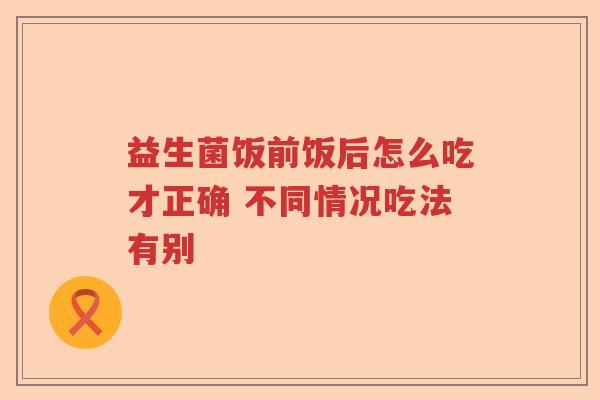 益生菌饭前饭后怎么吃才正确 不同情况吃法有别 益生菌饭前饭后怎么吃才正确 不同情况吃法有别